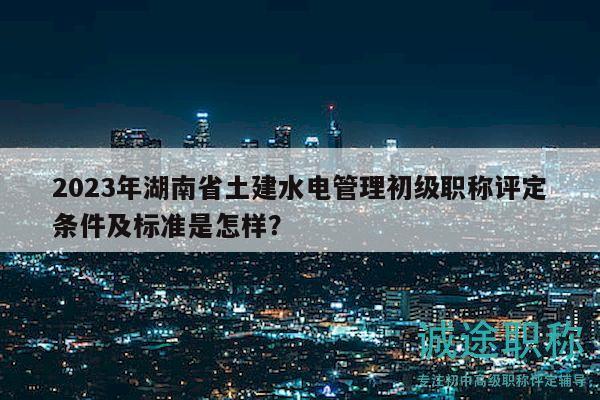 2023年湖南省土建水電管理初級(jí)職稱評(píng)定條件及標(biāo)準(zhǔn)是怎樣？