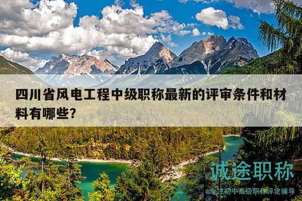 四川省風電工程中級職稱最新的評審條件和材料有哪些？