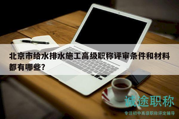 北京市給水排水施工高級職稱評審條件和材料都有哪些？