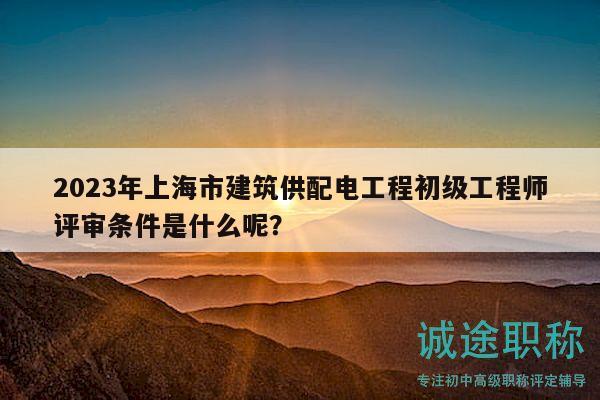2023年上海市建筑供配電工程初級(jí)工程師評(píng)審條件是什么呢？