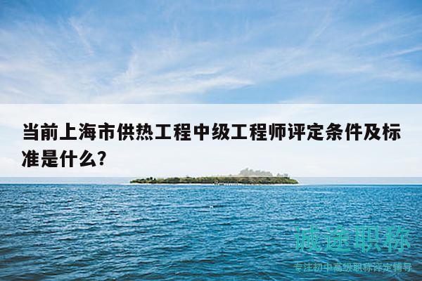 當(dāng)前上海市供熱工程中級工程師評定條件及標(biāo)準(zhǔn)是什么？