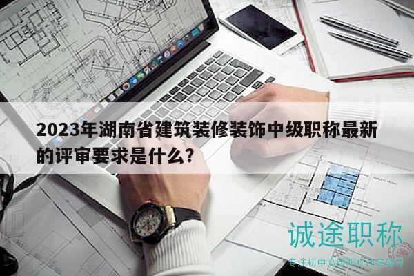 2023年湖南省建筑裝修裝飾中級職稱最新的評審要求是什么？