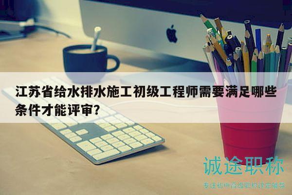 江蘇省給水排水施工初級工程師需要滿足哪些條件才能評審？