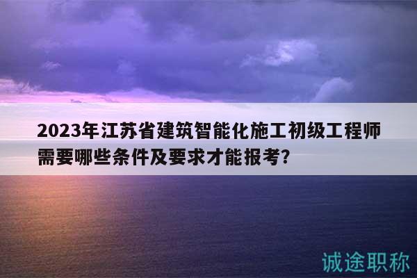 2023年江蘇省建筑智能化施工初級(jí)工程師需要哪些條件及要求才能報(bào)考？