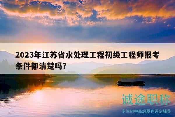 2023年江蘇省水處理工程初級(jí)工程師報(bào)考條件都清楚嗎？