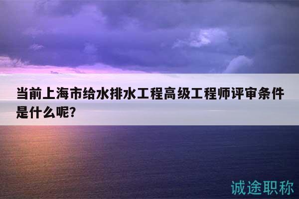 當(dāng)前上海市給水排水工程高級(jí)工程師評(píng)審條件是什么呢？