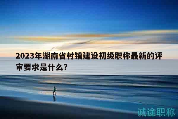 2023年湖南省村鎮(zhèn)建設(shè)初級職稱最新的評審要求是什么？