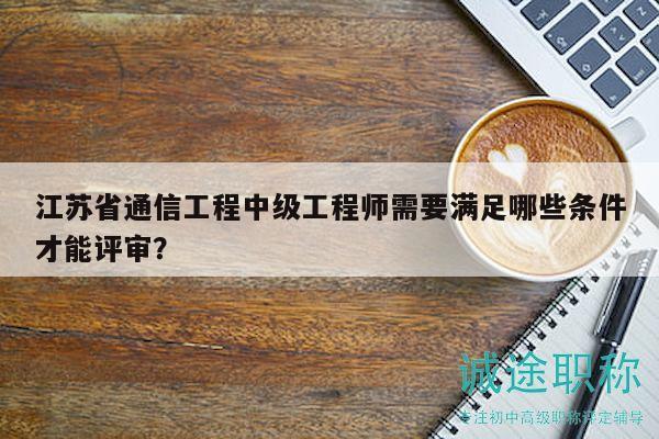 江蘇省通信工程中級工程師需要滿足哪些條件才能評審？