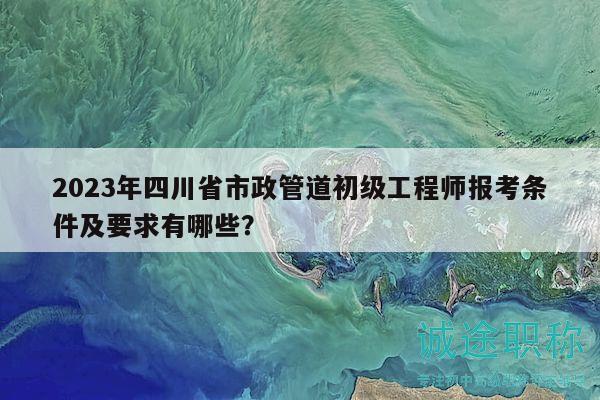 2023年四川省市政管道初級(jí)工程師報(bào)考條件及要求有哪些？