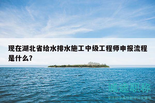 現(xiàn)在湖北省給水排水施工中級工程師申報流程是什么？