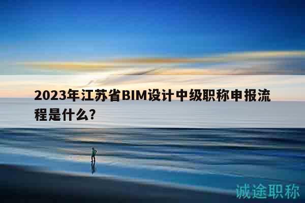 2023年江蘇省BIM設(shè)計中級職稱申報流程是什么？