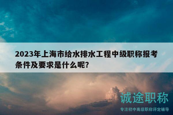 2023年上海市給水排水工程中級職稱報考條件及要求是什么呢？