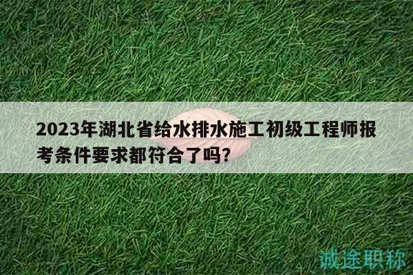 2023年湖北省給水排水施工初級(jí)工程師報(bào)考條件要求都符合了嗎？