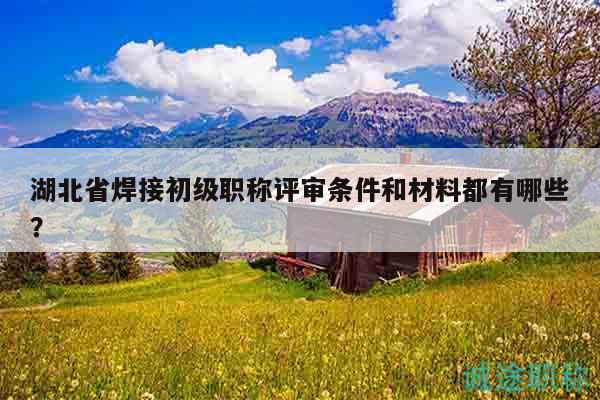 湖北省焊接初級(jí)職稱評(píng)審條件和材料都有哪些？