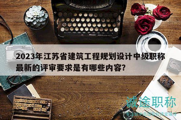2023年江蘇省建筑工程規(guī)劃設計中級職稱最新的評審要求是有哪些內容？