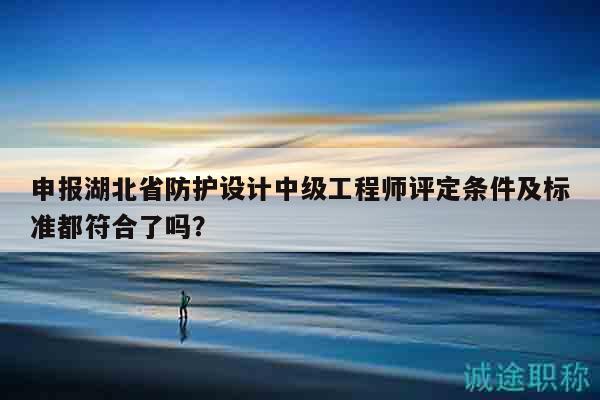 申報(bào)湖北省防護(hù)設(shè)計(jì)中級工程師評定條件及標(biāo)準(zhǔn)都符合了嗎？