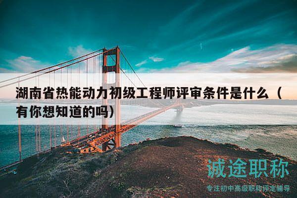 湖南省熱能動力初級工程師評審條件是什么（有你想知道的嗎）
