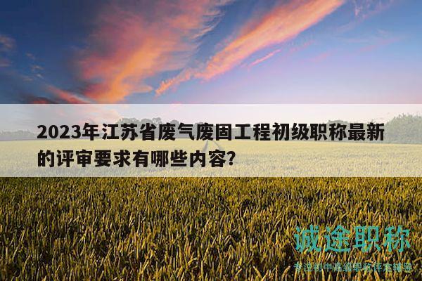 2023年江蘇省廢氣廢固工程初級職稱最新的評審要求有哪些內(nèi)容？