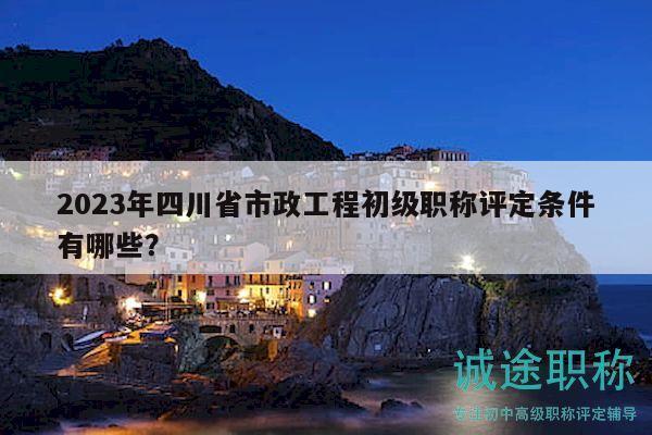 2023年四川省市政工程初級職稱評定條件有哪些？