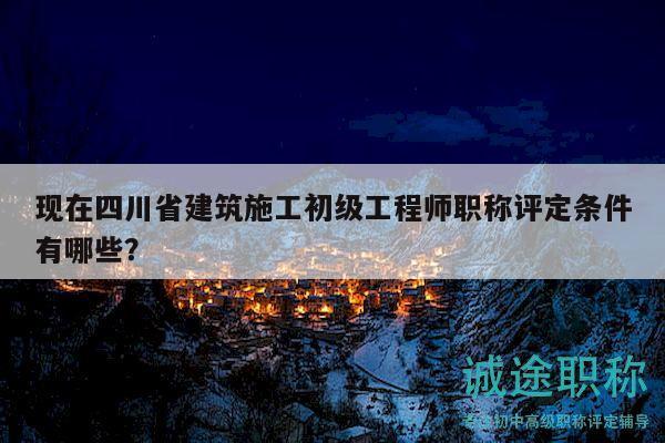 現(xiàn)在四川省建筑施工初級工程師職稱評定條件有哪些？