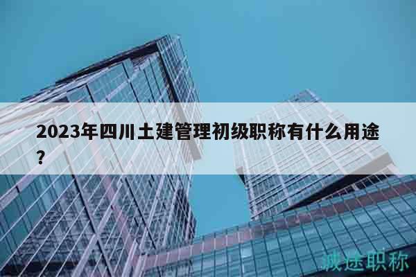 2023年四川土建管理初級(jí)職稱有什么用途？