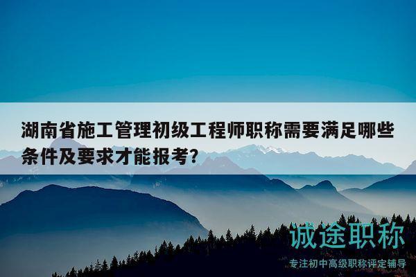 湖南省施工管理初級(jí)工程師職稱需要滿足哪些條件及要求才能報(bào)考？