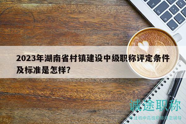 2023年湖南省村鎮(zhèn)建設(shè)中級(jí)職稱(chēng)評(píng)定條件及標(biāo)準(zhǔn)是怎樣？