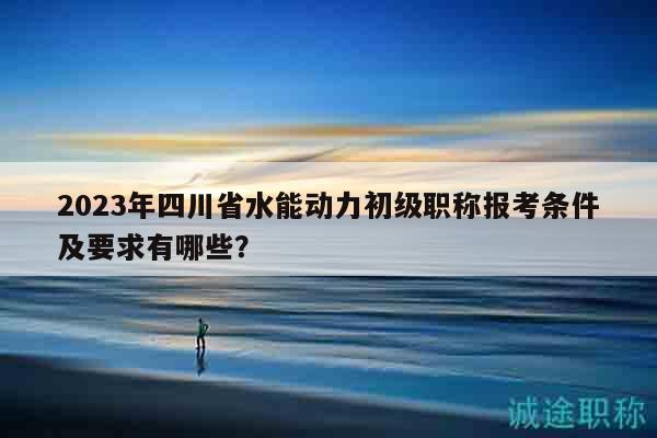 2023年四川省水能動力初級職稱報考條件及要求有哪些？