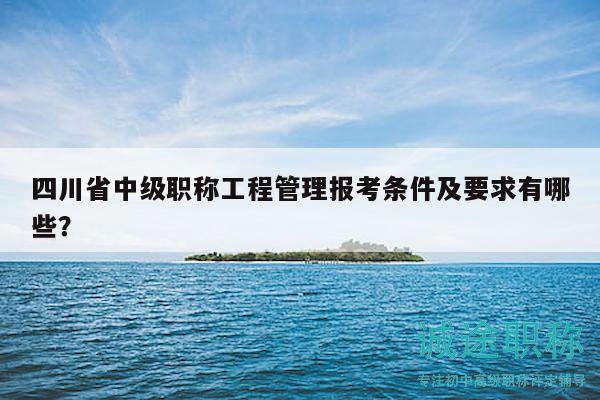 四川省中級(jí)職稱工程管理報(bào)考條件及要求有哪些？