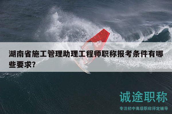 湖南省施工管理助理工程師職稱報(bào)考條件有哪些要求？