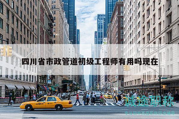 四川省市政管道初級工程師有用嗎現(xiàn)在