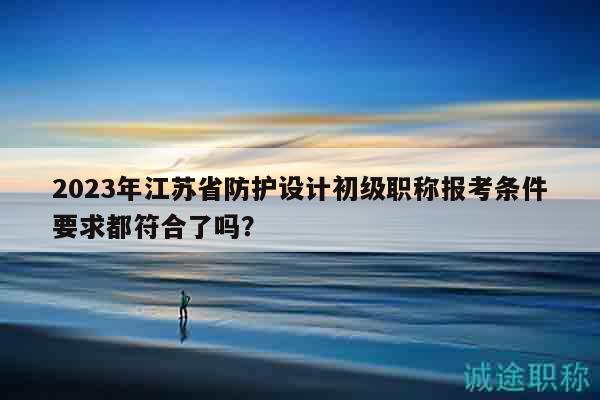 2023年江蘇省防護(hù)設(shè)計(jì)初級(jí)職稱報(bào)考條件要求都符合了嗎？