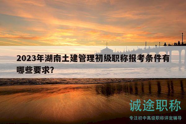 2023年湖南土建管理初級職稱報(bào)考條件有哪些要求？