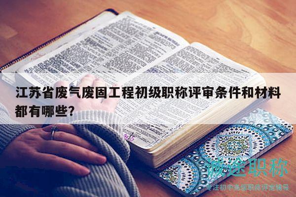 江蘇省廢氣廢固工程初級職稱評審條件和材料都有哪些？