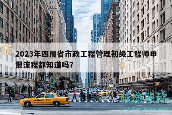 2023年四川省市政工程管理初級工程師申報流程都知道嗎？