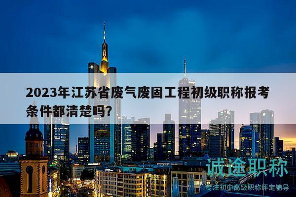 2023年江蘇省廢氣廢固工程初級(jí)職稱報(bào)考條件都清楚嗎？