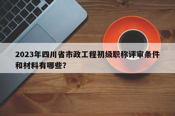 2023年四川省市政工程初級職稱評審條件和材料有哪些？