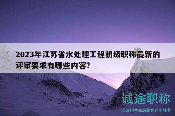 2023年江蘇省水處理工程初級(jí)職稱最新的評(píng)審要求有哪些內(nèi)容？