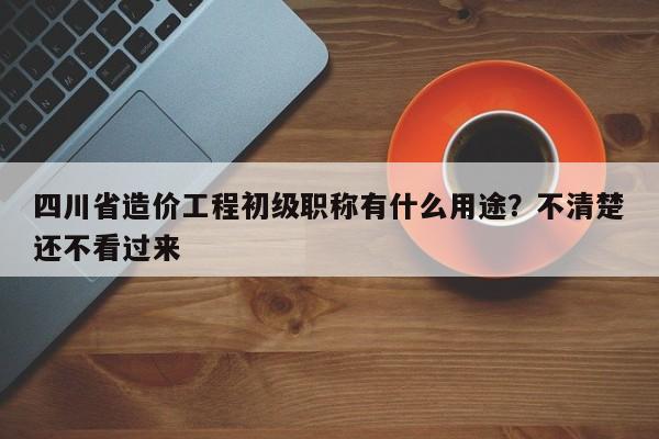 四川省造價(jià)工程初級(jí)職稱有什么用途？不清楚還不看過(guò)來(lái)
