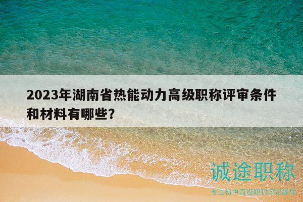 2023年湖南省熱能動(dòng)力高級(jí)職稱評(píng)審條件和材料有哪些？