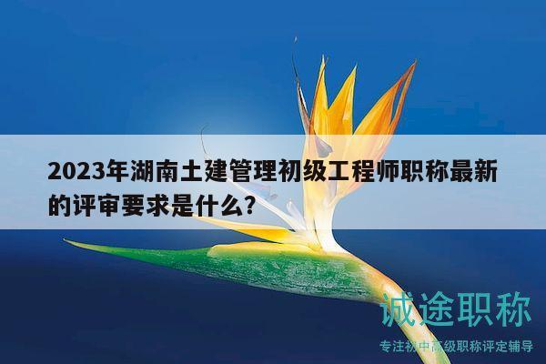 2023年湖南土建管理初級工程師職稱最新的評審要求是什么？