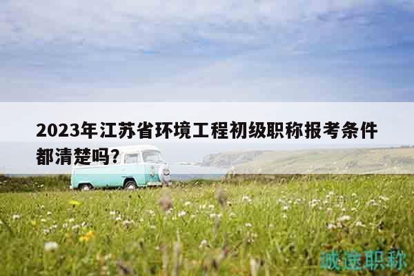 2023年江蘇省環(huán)境工程初級(jí)職稱報(bào)考條件都清楚嗎？