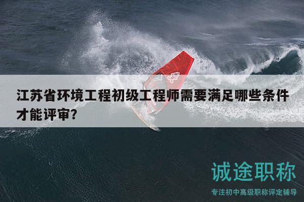 江蘇省環(huán)境工程初級工程師需要滿足哪些條件才能評審？