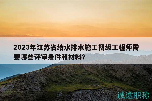 2023年江蘇省給水排水施工初級(jí)工程師需要哪些評(píng)審條件和材料？