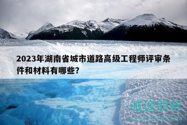 2023年湖南省城市道路高級工程師評審條件和材料有哪些？