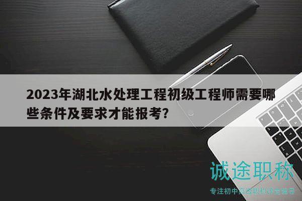 2023年湖北水處理工程初級工程師需要哪些條件及要求才能報考？