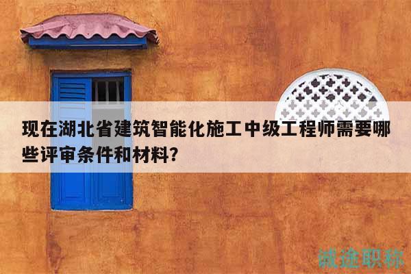 現(xiàn)在湖北省建筑智能化施工中級工程師需要哪些評審條件和材料？