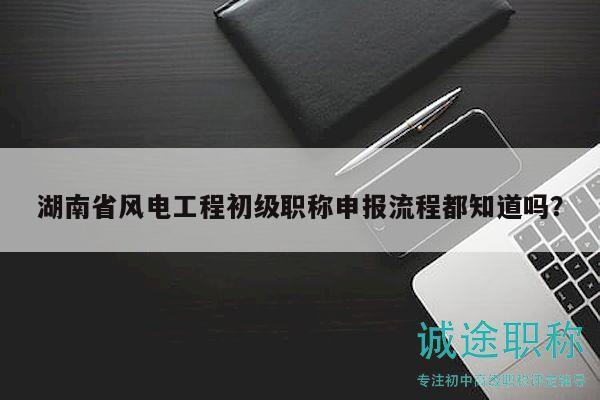湖南省風電工程初級職稱申報流程都知道嗎？