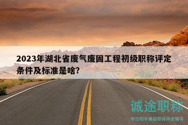 2023年湖北省廢氣廢固工程初級(jí)職稱評(píng)定條件及標(biāo)準(zhǔn)是啥？