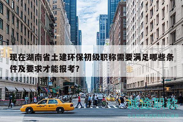 現在湖南省土建環(huán)保初級職稱需要滿足哪些條件及要求才能報考？